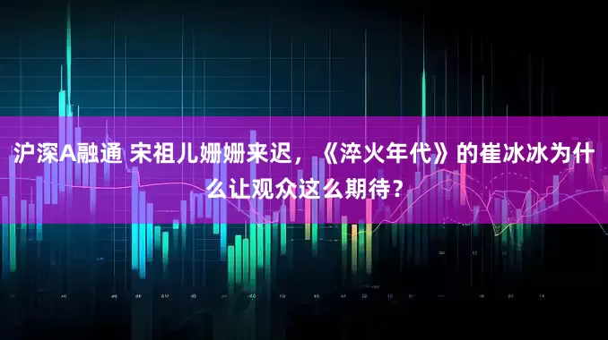 沪深A融通 宋祖儿姗姗来迟,《淬火年代》的崔冰冰为什么让观众这么期待?