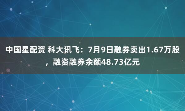 中国星配资 科大讯飞:7月9日融券卖出1.67万股,融资融券余额48.73亿元