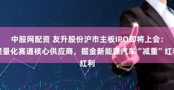 中股网配资 友升股份沪市主板IPO即将上会：轻量化赛道核心供应商，掘金新能源汽车“减重”红利