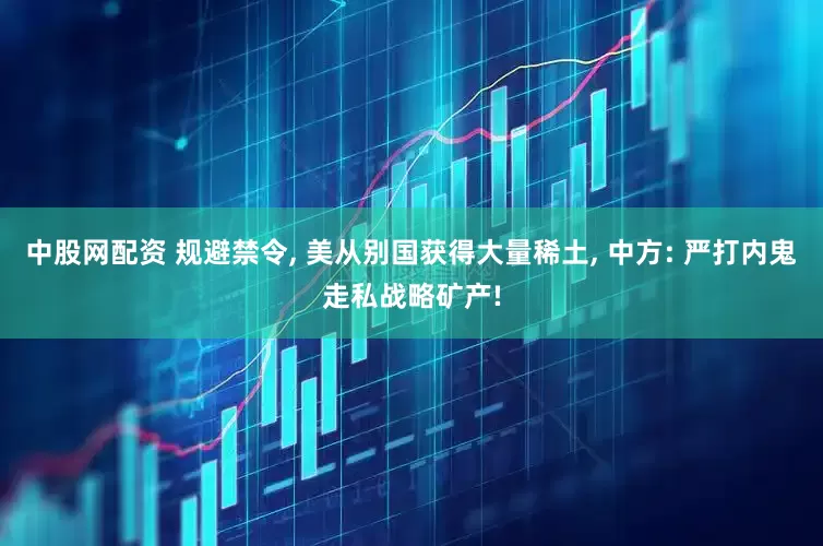 中股网配资 规避禁令, 美从别国获得大量稀土, 中方: 严打内鬼走私战略矿产!