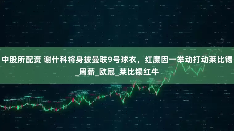 中股所配资 谢什科将身披曼联9号球衣,红魔因一举动打动莱比锡_周薪_欧冠_莱比锡红牛