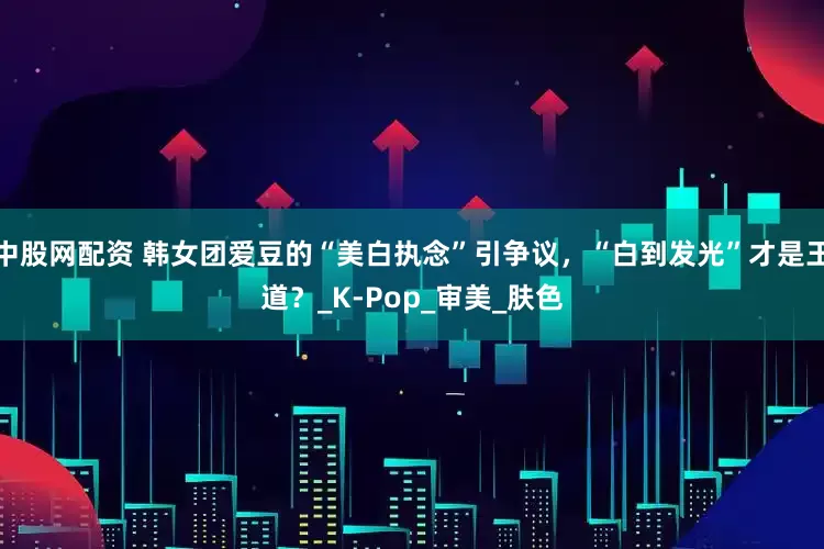 中股网配资 韩女团爱豆的“美白执念”引争议，“白到发光”才是王道？_K-Pop_审美_肤色