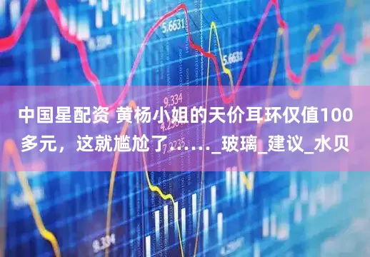 中国星配资 黄杨小姐的天价耳环仅值100多元，这就尴尬了……_玻璃_建议_水贝