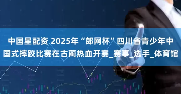 中国星配资 2025年“郎网杯”四川省青少年中国式摔跤比赛在古蔺热血开赛_赛事_选手_体育馆