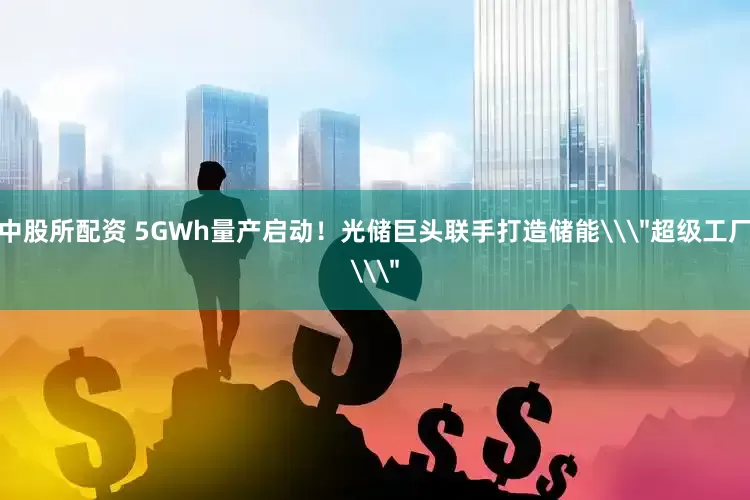 中股所配资 5GWh量产启动！光储巨头联手打造储能\＂超级工厂\＂