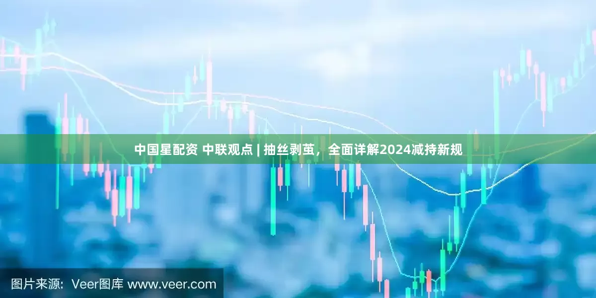 中国星配资 中联观点 | 抽丝剥茧，全面详解2024减持新规