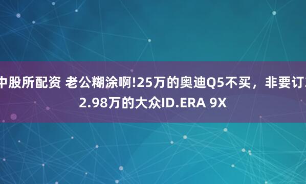 中股所配资 老公糊涂啊!25万的奥迪Q5不买，非要订32.98万的大众ID.ERA 9X
