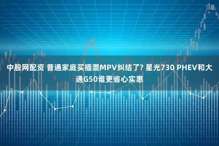 中股网配资 普通家庭买插混MPV纠结了? 星光730 PHEV和大通G50谁更省心实惠