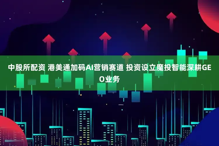 中股所配资 港美通加码AI营销赛道 投资设立魔投智能深耕GEO业务