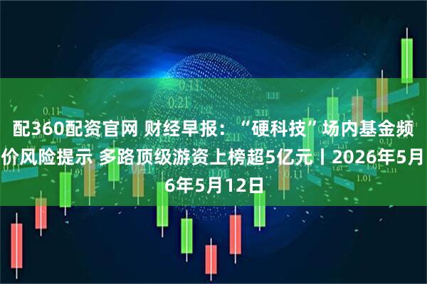 配360配资官网 财经早报：“硬科技”场内基金频发溢价风险提示 多路顶级游资上榜超5亿元丨2026年5月12日