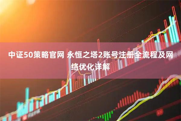 中证50策略官网 永恒之塔2账号注册全流程及网络优化详解