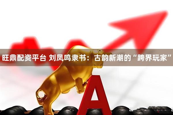 旺鼎配资平台 刘凤鸣隶书：古韵新潮的“跨界玩家”